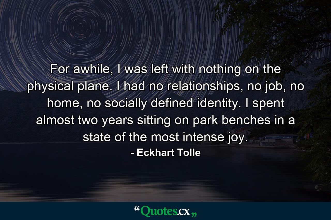 For awhile, I was left with nothing on the physical plane. I had no relationships, no job, no home, no socially defined identity. I spent almost two years sitting on park benches in a state of the most intense joy. - Quote by Eckhart Tolle