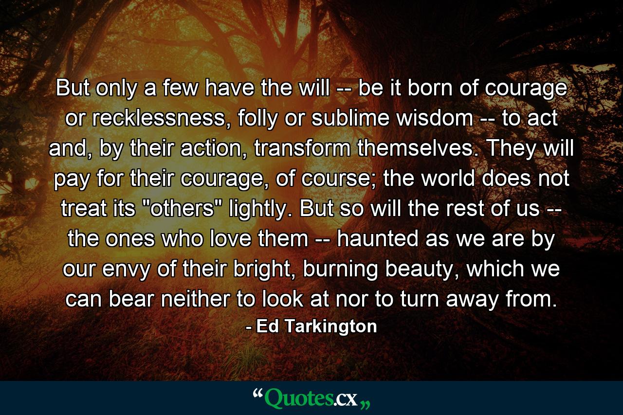 But only a few have the will -- be it born of courage or recklessness, folly or sublime wisdom -- to act and, by their action, transform themselves. They will pay for their courage, of course; the world does not treat its 