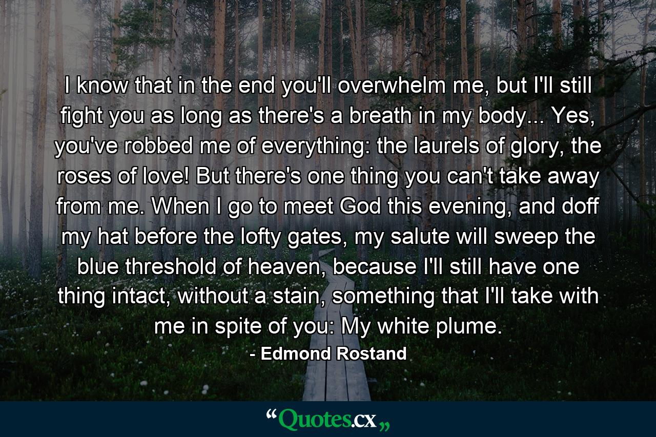 I know that in the end you'll overwhelm me, but I'll still fight you as long as there's a breath in my body... Yes, you've robbed me of everything: the laurels of glory, the roses of love! But there's one thing you can't take away from me. When I go to meet God this evening, and doff my hat before the lofty gates, my salute will sweep the blue threshold of heaven, because I'll still have one thing intact, without a stain, something that I'll take with me in spite of you: My white plume. - Quote by Edmond Rostand