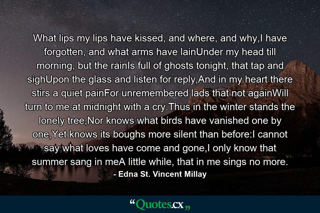 What lips my lips have kissed, and where, and why,I have forgotten, and what arms have lainUnder my head till morning, but the rainIs full of ghosts tonight, that tap and sighUpon the glass and listen for reply,And in my heart there stirs a quiet painFor unremembered lads that not againWill turn to me at midnight with a cry.Thus in the winter stands the lonely tree,Nor knows what birds have vanished one by one,Yet knows its boughs more silent than before:I cannot say what loves have come and gone,I only know that summer sang in meA little while, that in me sings no more. - Quote by Edna St. Vincent Millay