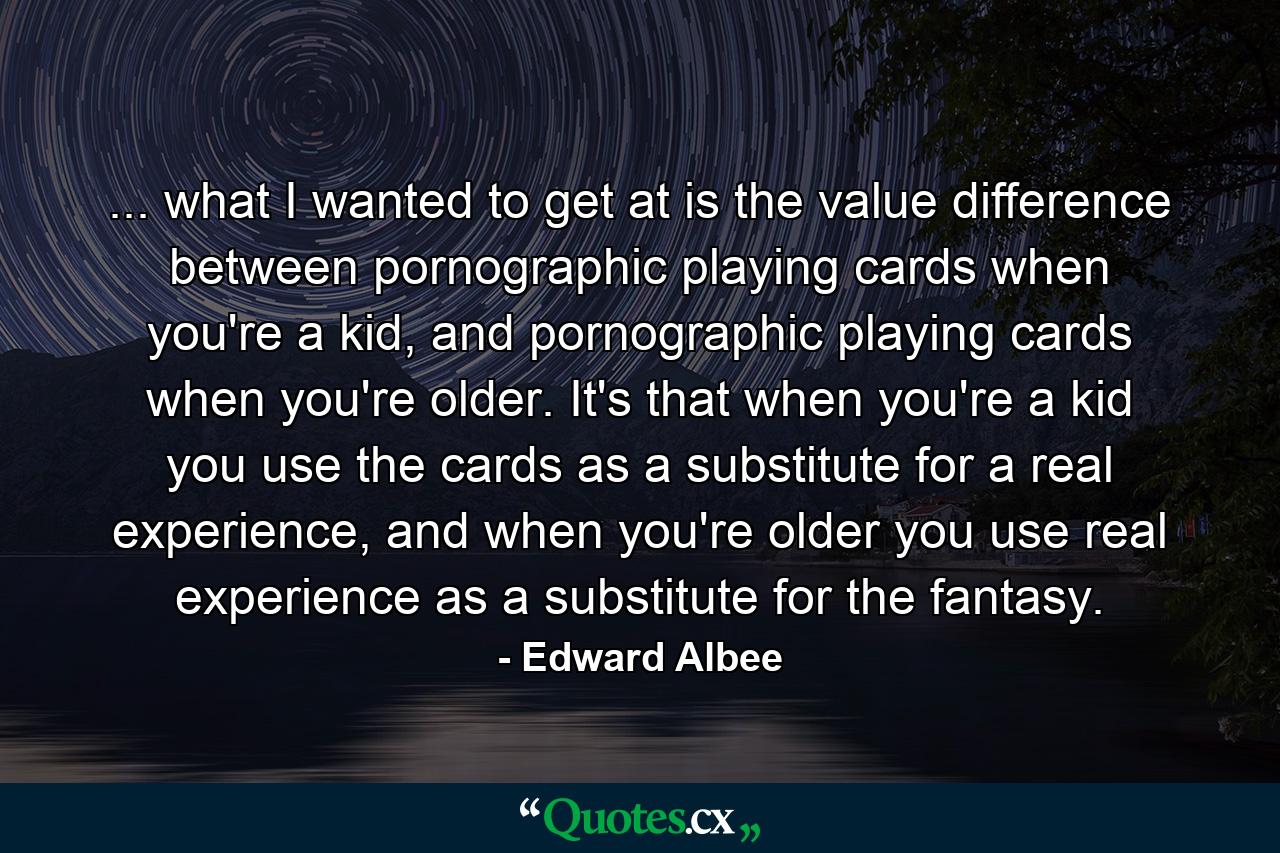 ... what I wanted to get at is the value difference between pornographic playing cards when you're a kid, and pornographic playing cards when you're older. It's that when you're a kid you use the cards as a substitute for a real experience, and when you're older you use real experience as a substitute for the fantasy. - Quote by Edward Albee