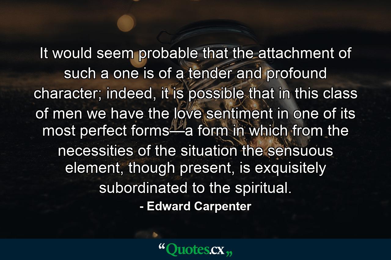 It would seem probable that the attachment of such a one is of a tender and profound character; indeed, it is possible that in this class of men we have the love sentiment in one of its most perfect forms—a form in which from the necessities of the situation the sensuous element, though present, is exquisitely subordinated to the spiritual. - Quote by Edward Carpenter