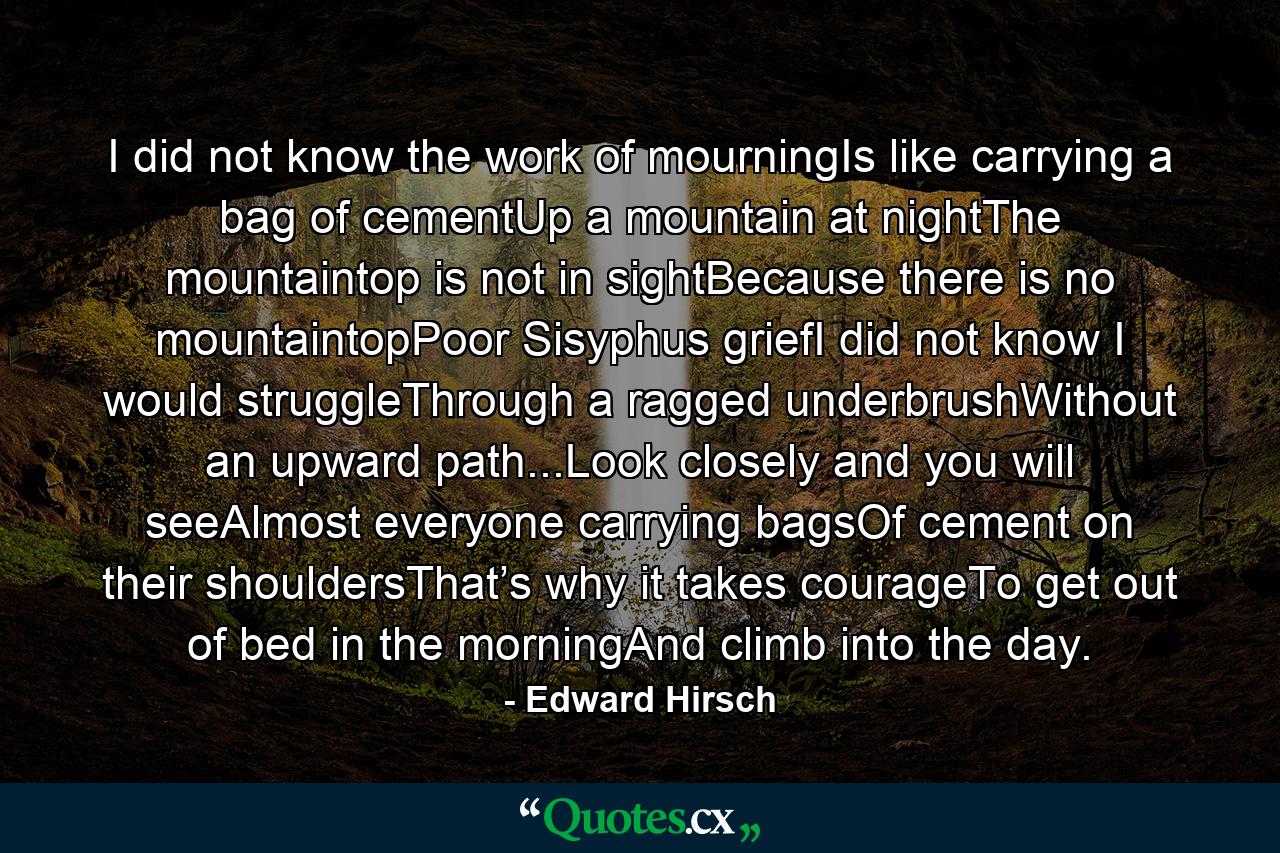 I did not know the work of mourningIs like carrying a bag of cementUp a mountain at nightThe mountaintop is not in sightBecause there is no mountaintopPoor Sisyphus griefI did not know I would struggleThrough a ragged underbrushWithout an upward path...Look closely and you will seeAlmost everyone carrying bagsOf cement on their shouldersThat’s why it takes courageTo get out of bed in the morningAnd climb into the day. - Quote by Edward Hirsch