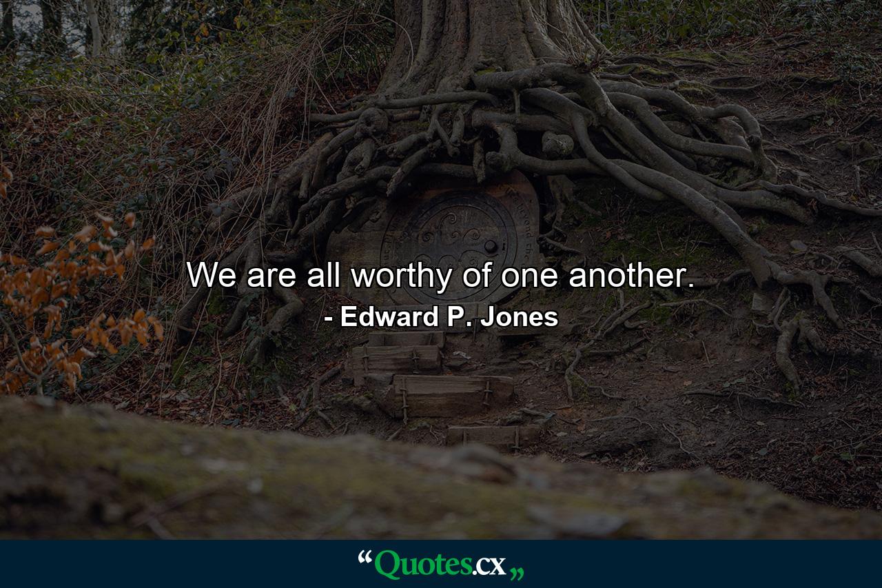 We are all worthy of one another. - Quote by Edward P. Jones