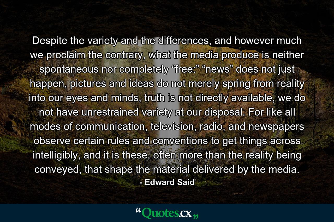 Despite the variety and the differences, and however much we proclaim the contrary, what the media produce is neither spontaneous nor completely “free:” “news” does not just happen, pictures and ideas do not merely spring from reality into our eyes and minds, truth is not directly available, we do not have unrestrained variety at our disposal. For like all modes of communication, television, radio, and newspapers observe certain rules and conventions to get things across intelligibly, and it is these, often more than the reality being conveyed, that shape the material delivered by the media. - Quote by Edward Said