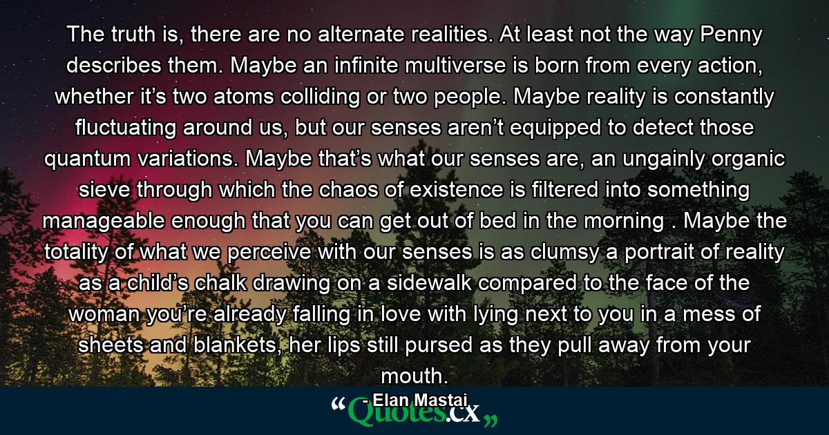 The truth is, there are no alternate realities. At least not the way Penny describes them. Maybe an infinite multiverse is born from every action, whether it’s two atoms colliding or two people. Maybe reality is constantly fluctuating around us, but our senses aren’t equipped to detect those quantum variations. Maybe that’s what our senses are, an ungainly organic sieve through which the chaos of existence is filtered into something manageable enough that you can get out of bed in the morning . Maybe the totality of what we perceive with our senses is as clumsy a portrait of reality as a child’s chalk drawing on a sidewalk compared to the face of the woman you’re already falling in love with lying next to you in a mess of sheets and blankets, her lips still pursed as they pull away from your mouth. - Quote by Elan Mastai