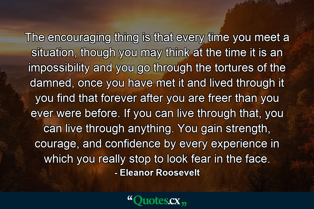 The encouraging thing is that every time you meet a situation, though you may think at the time it is an impossibility and you go through the tortures of the damned, once you have met it and lived through it you find that forever after you are freer than you ever were before. If you can live through that, you can live through anything. You gain strength, courage, and confidence by every experience in which you really stop to look fear in the face. - Quote by Eleanor Roosevelt