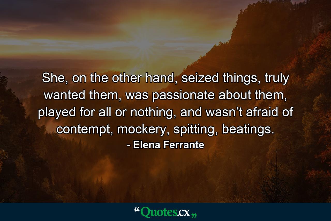 She, on the other hand, seized things, truly wanted them, was passionate about them, played for all or nothing, and wasn’t afraid of contempt, mockery, spitting, beatings. - Quote by Elena Ferrante