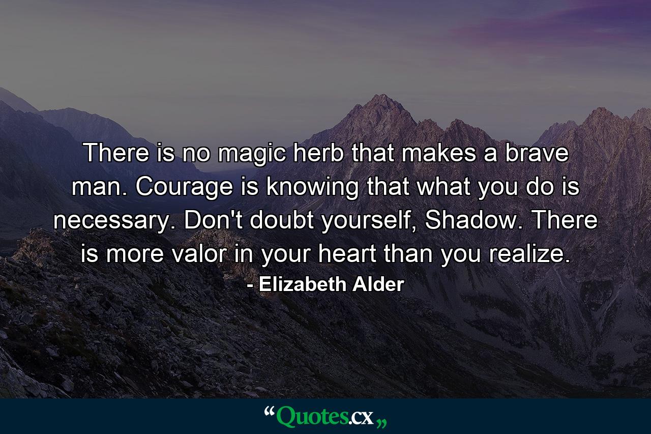 There is no magic herb that makes a brave man. Courage is knowing that what you do is necessary. Don't doubt yourself, Shadow. There is more valor in your heart than you realize. - Quote by Elizabeth Alder