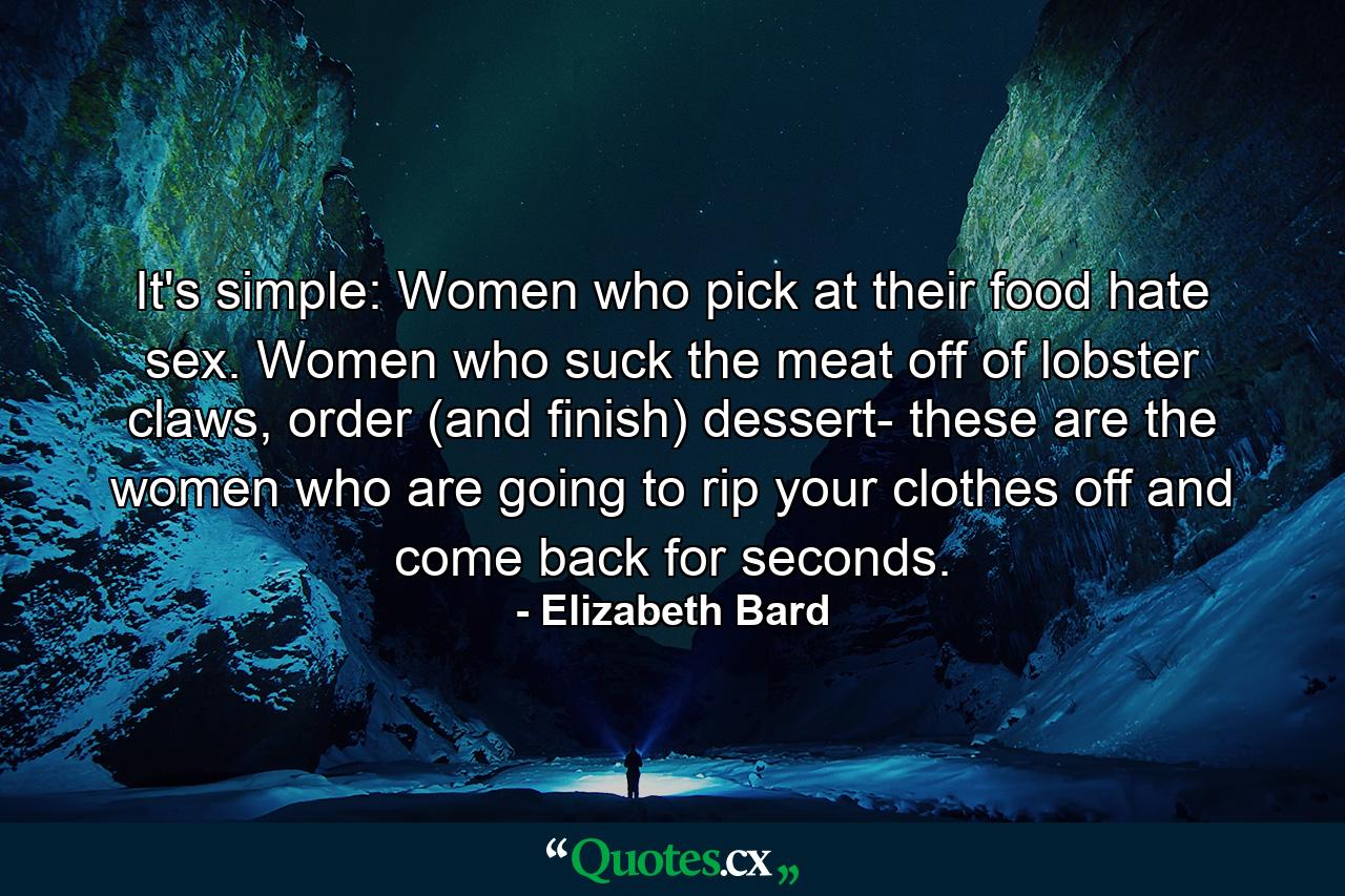 It's simple: Women who pick at their food hate sex. Women who suck the meat off of lobster claws, order (and finish) dessert- these are the women who are going to rip your clothes off and come back for seconds. - Quote by Elizabeth Bard