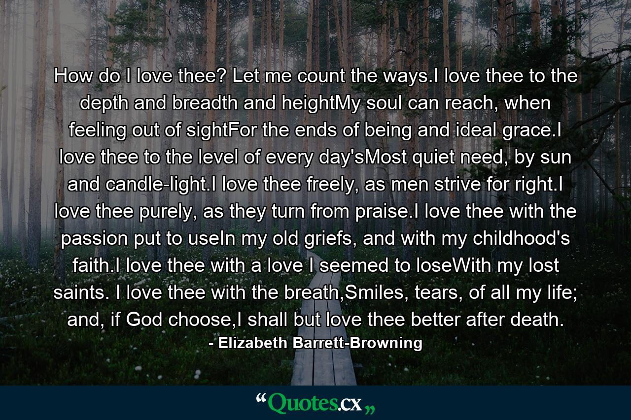 How do I love thee? Let me count the ways.I love thee to the depth and breadth and heightMy soul can reach, when feeling out of sightFor the ends of being and ideal grace.I love thee to the level of every day'sMost quiet need, by sun and candle-light.I love thee freely, as men strive for right.I love thee purely, as they turn from praise.I love thee with the passion put to useIn my old griefs, and with my childhood's faith.I love thee with a love I seemed to loseWith my lost saints. I love thee with the breath,Smiles, tears, of all my life; and, if God choose,I shall but love thee better after death. - Quote by Elizabeth Barrett-Browning