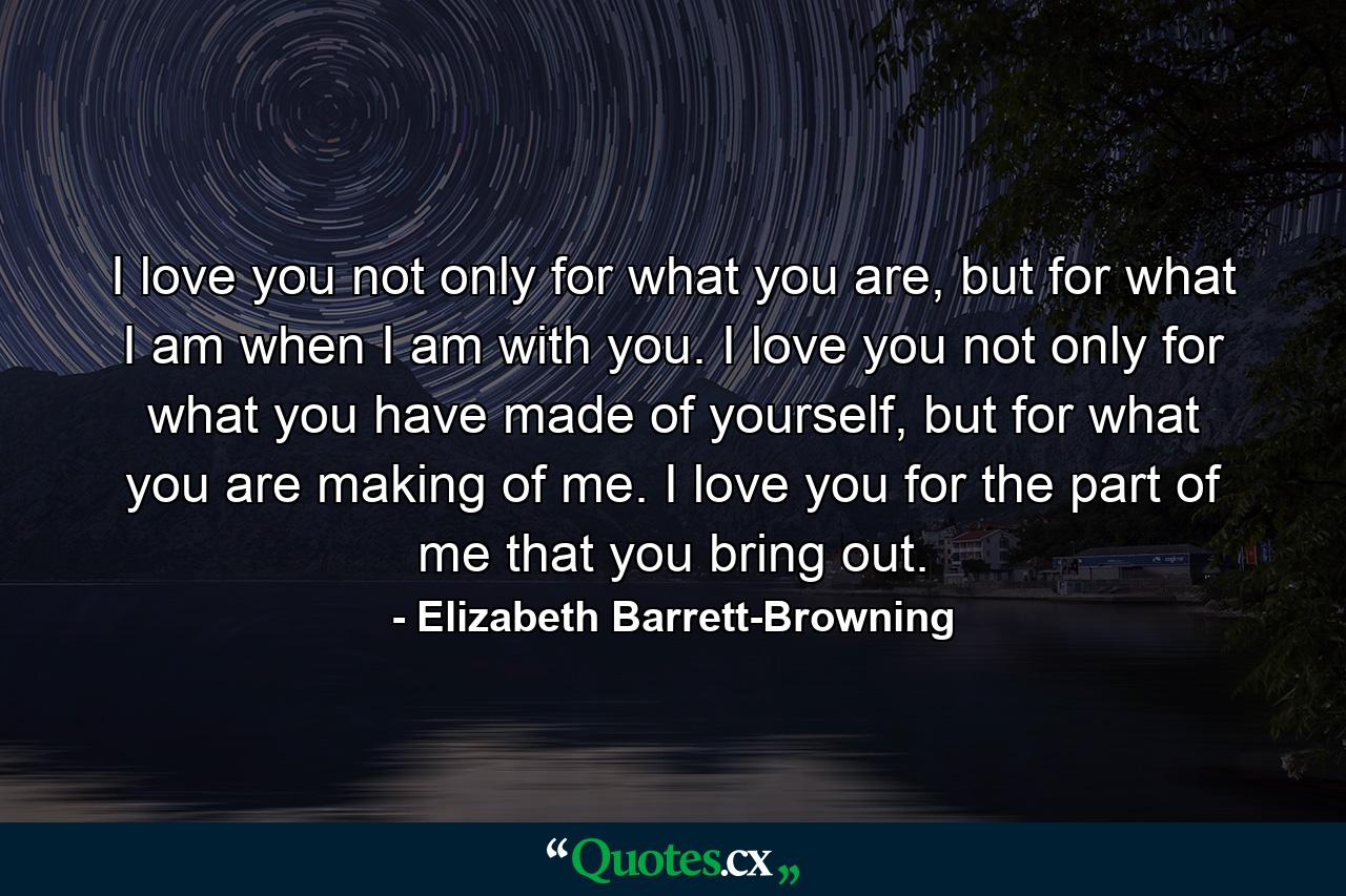 I love you not only for what you are, but for what I am when I am with you. I love you not only for what you have made of yourself, but for what you are making of me. I love you for the part of me that you bring out. - Quote by Elizabeth Barrett-Browning