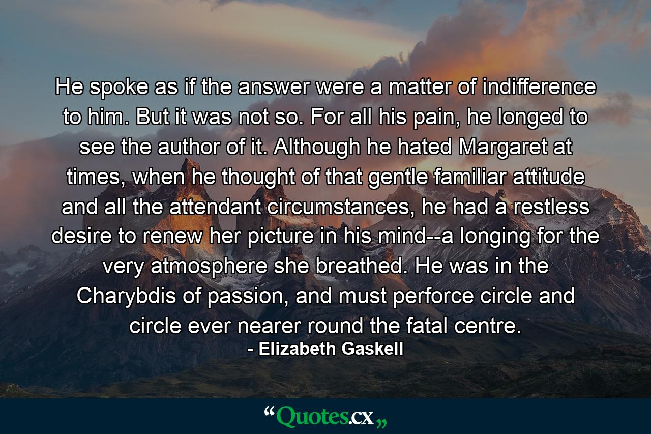 He spoke as if the answer were a matter of indifference to him. But it was not so. For all his pain, he longed to see the author of it. Although he hated Margaret at times, when he thought of that gentle familiar attitude and all the attendant circumstances, he had a restless desire to renew her picture in his mind--a longing for the very atmosphere she breathed. He was in the Charybdis of passion, and must perforce circle and circle ever nearer round the fatal centre. - Quote by Elizabeth Gaskell