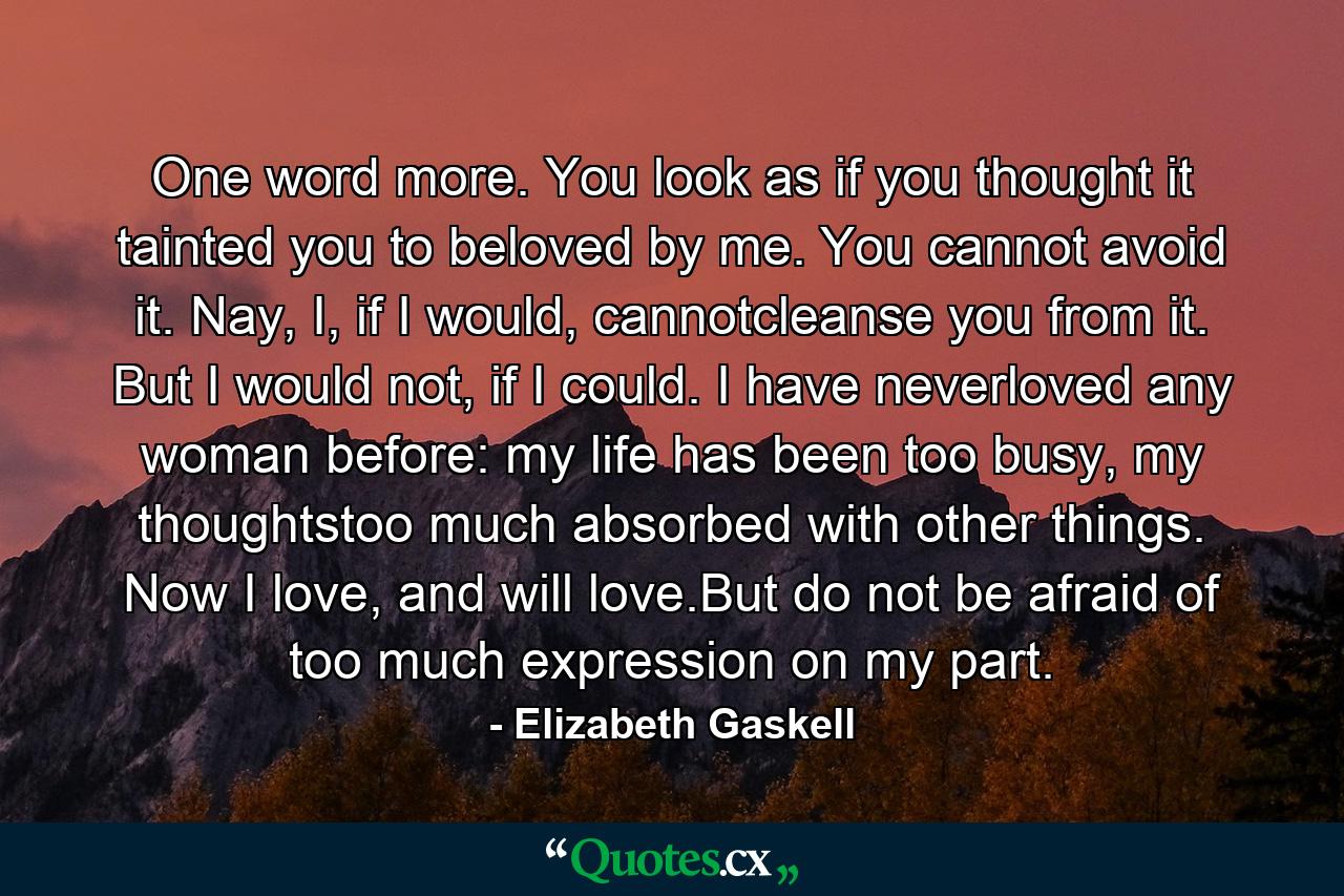 One word more. You look as if you thought it tainted you to beloved by me. You cannot avoid it. Nay, I, if I would, cannotcleanse you from it. But I would not, if I could. I have neverloved any woman before: my life has been too busy, my thoughtstoo much absorbed with other things. Now I love, and will love.But do not be afraid of too much expression on my part. - Quote by Elizabeth Gaskell