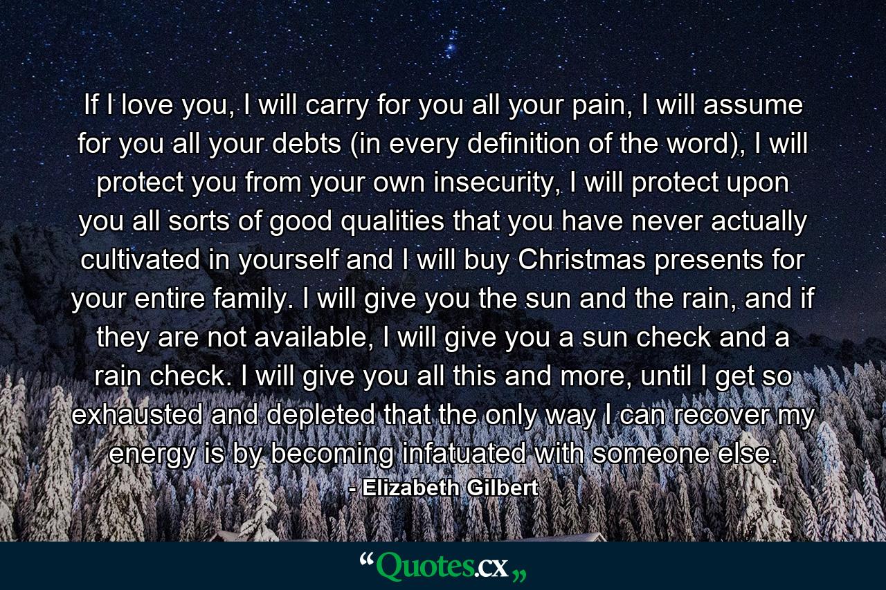 If I love you, I will carry for you all your pain, I will assume for you all your debts (in every definition of the word), I will protect you from your own insecurity, I will protect upon you all sorts of good qualities that you have never actually cultivated in yourself and I will buy Christmas presents for your entire family. I will give you the sun and the rain, and if they are not available, I will give you a sun check and a rain check. I will give you all this and more, until I get so exhausted and depleted that the only way I can recover my energy is by becoming infatuated with someone else. - Quote by Elizabeth Gilbert