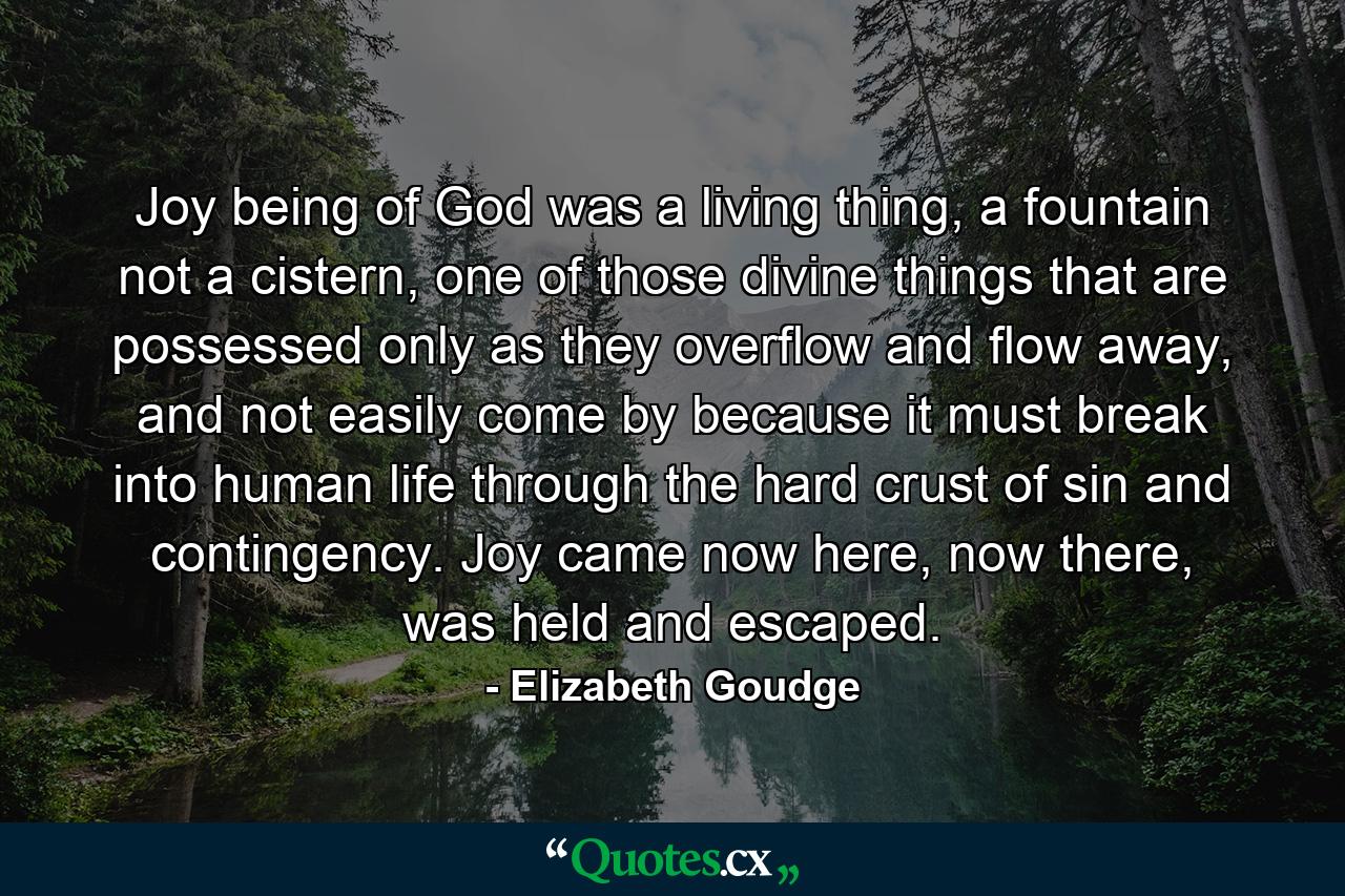 Joy being of God was a living thing, a fountain not a cistern, one of those divine things that are possessed only as they overflow and flow away, and not easily come by because it must break into human life through the hard crust of sin and contingency. Joy came now here, now there, was held and escaped. - Quote by Elizabeth Goudge