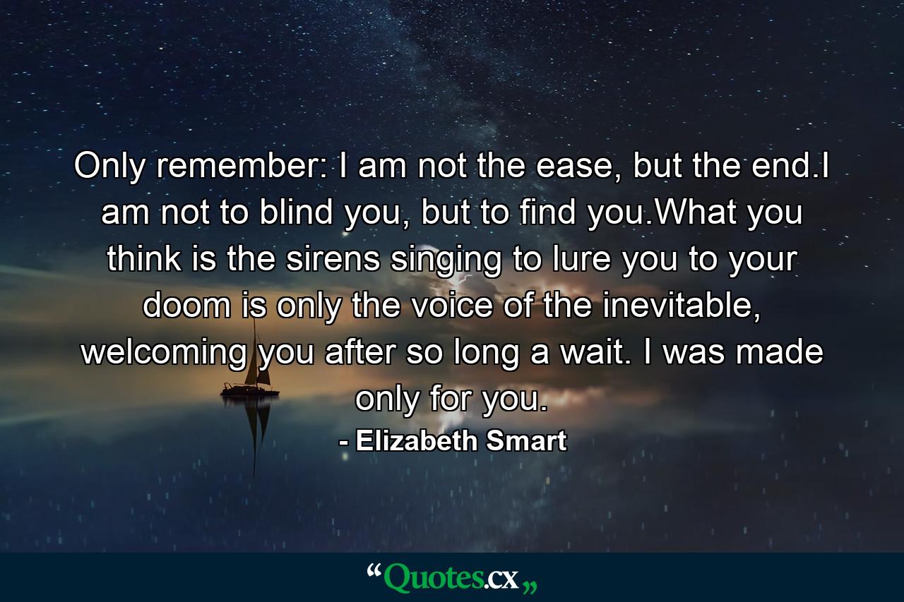 Only remember: I am not the ease, but the end.I am not to blind you, but to find you.What you think is the sirens singing to lure you to your doom is only the voice of the inevitable, welcoming you after so long a wait. I was made only for you. - Quote by Elizabeth Smart