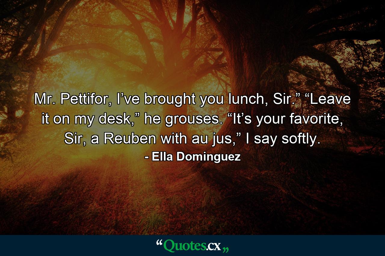 Mr. Pettifor, I’ve brought you lunch, Sir.” “Leave it on my desk,” he grouses. “It’s your favorite, Sir, a Reuben with au jus,” I say softly. - Quote by Ella Dominguez