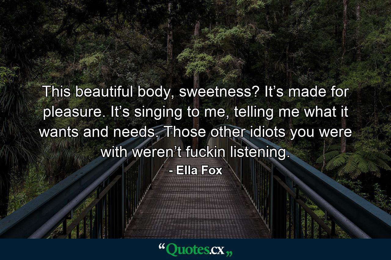 This beautiful body, sweetness?  It’s made for pleasure.  It’s singing to me, telling me what it wants and needs.  Those other idiots you were with weren’t fuckin listening. - Quote by Ella Fox