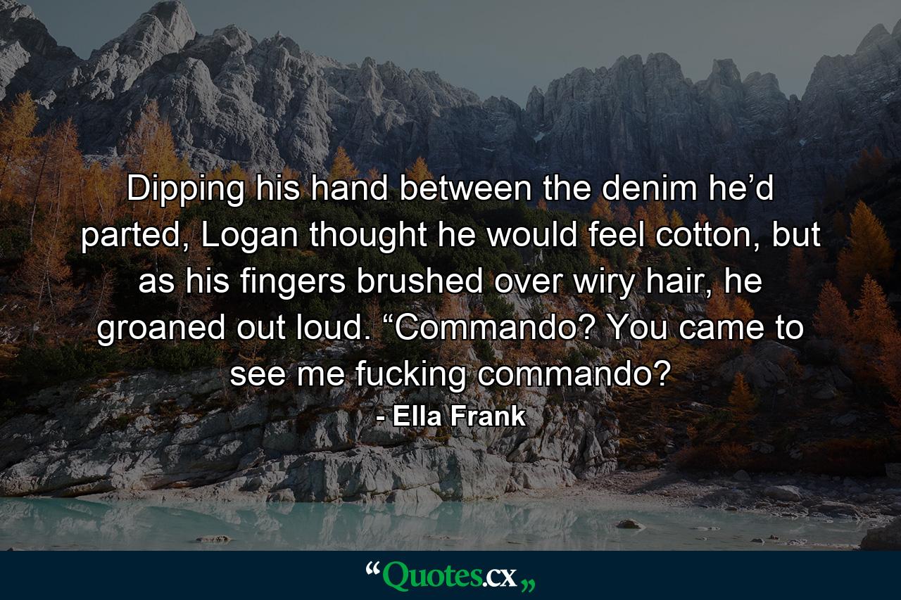 Dipping his hand between the denim he’d parted, Logan thought he would feel cotton, but as his fingers brushed over wiry hair, he groaned out loud. “Commando? You came to see me fucking commando? - Quote by Ella Frank