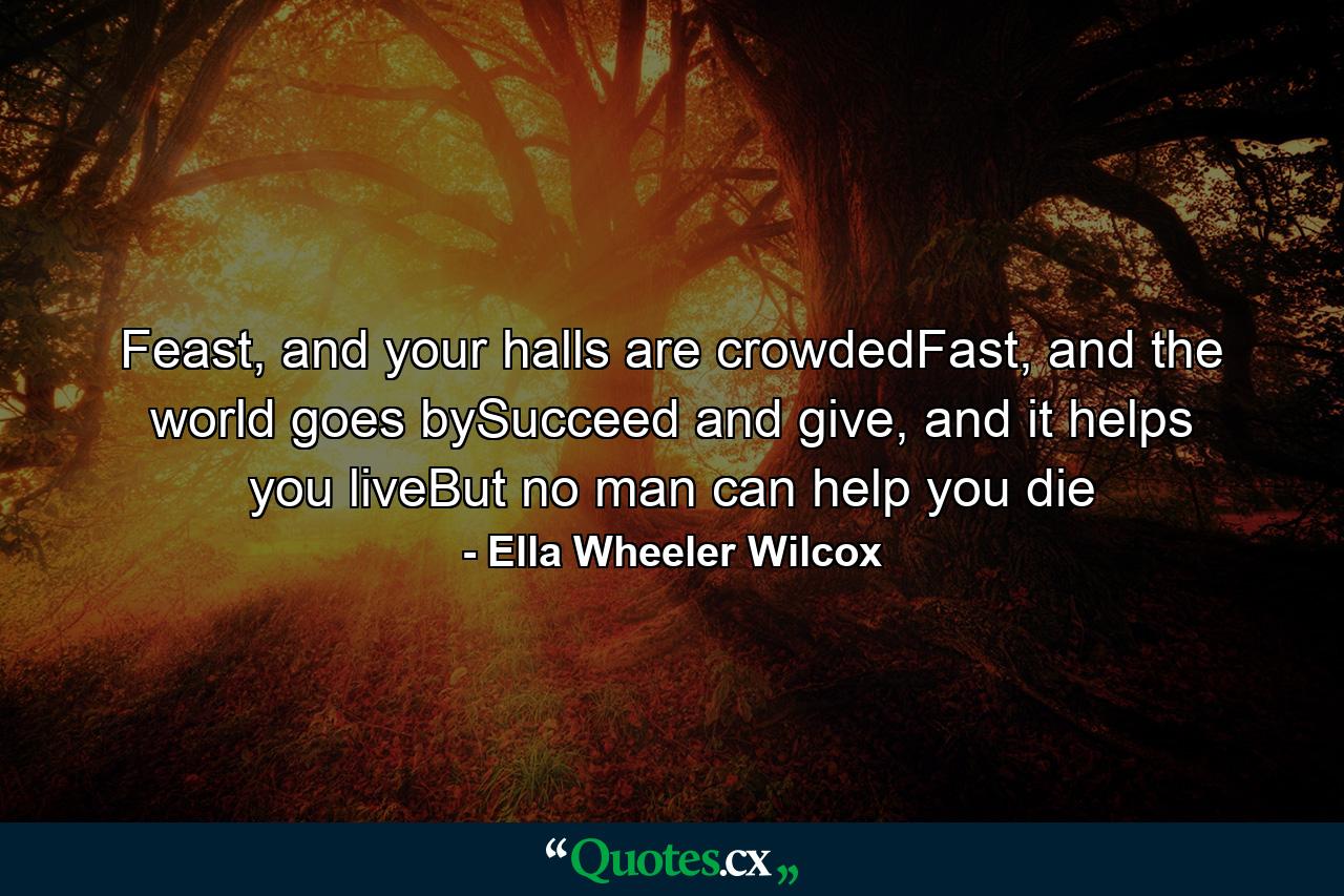 Feast, and your halls are crowdedFast, and the world goes bySucceed and give, and it helps you liveBut no man can help you die - Quote by Ella Wheeler Wilcox