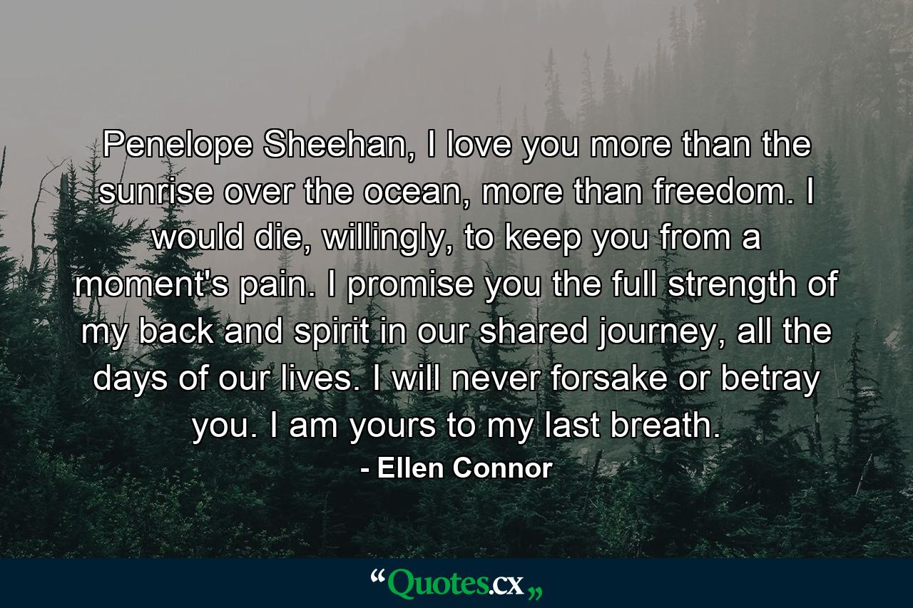 Penelope Sheehan, I love you more than the sunrise over the ocean, more than freedom. I would die, willingly, to keep you from a moment's pain. I promise you the full strength of my back and spirit in our shared journey, all the days of our lives. I will never forsake or betray you. I am yours to my last breath. - Quote by Ellen Connor