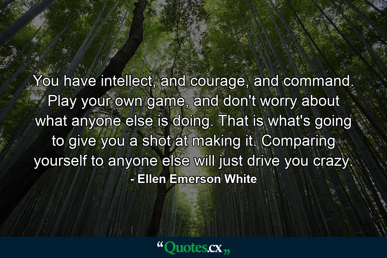 You have intellect, and courage, and command. Play your own game, and don't worry about what anyone else is doing. That is what's going to give you a shot at making it. Comparing yourself to anyone else will just drive you crazy. - Quote by Ellen Emerson White