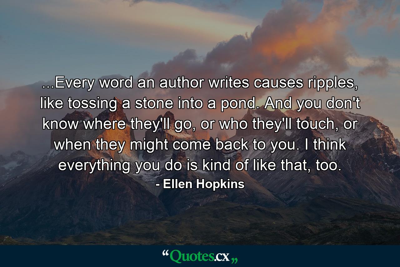 ...Every word an author writes causes ripples, like tossing a stone into a pond. And you don't know where they'll go, or who they'll touch, or when they might come back to you. I think everything you do is kind of like that, too. - Quote by Ellen Hopkins