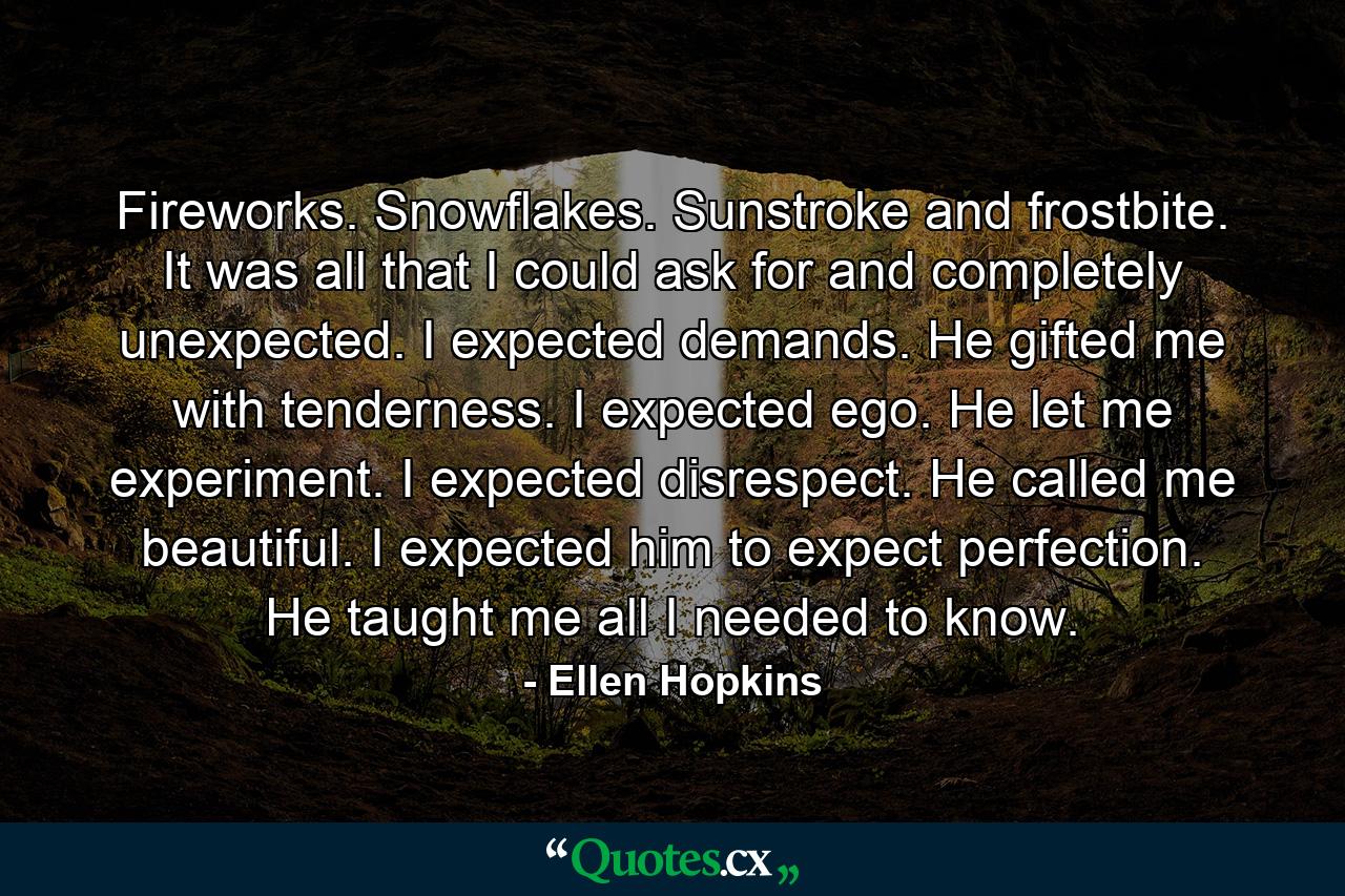 Fireworks. Snowflakes. Sunstroke and frostbite. It was all that I could ask for and completely unexpected. I expected demands. He gifted me with tenderness. I expected ego. He let me experiment. I expected disrespect. He called me beautiful. I expected him to expect perfection. He taught me all I needed to know. - Quote by Ellen Hopkins