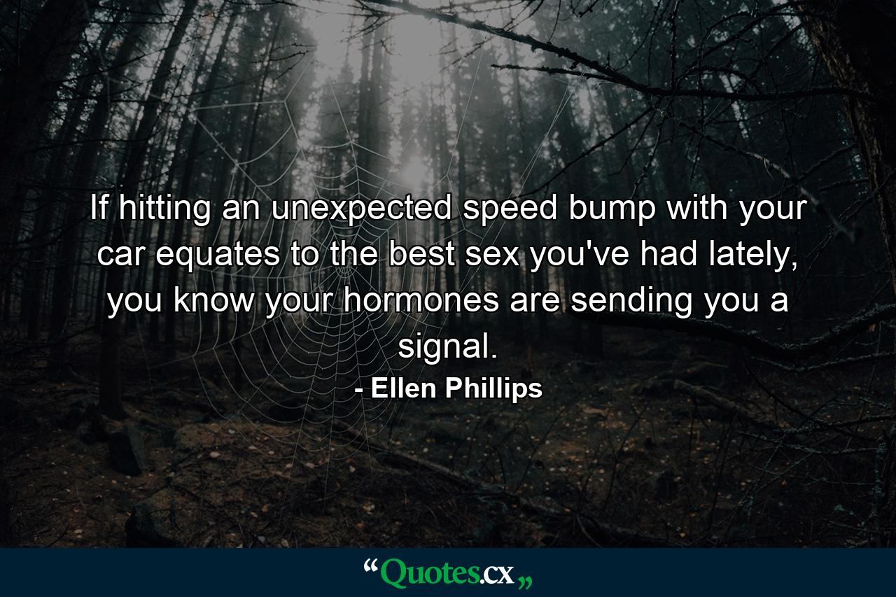 If hitting an unexpected speed bump with your car equates to the best sex you've had lately, you know your hormones are sending you a signal. - Quote by Ellen Phillips