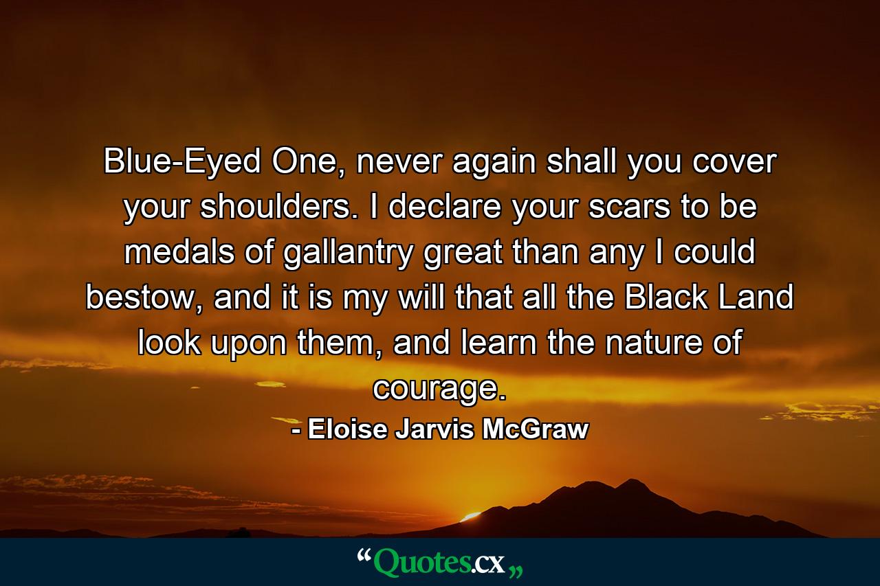 Blue-Eyed One, never again shall you cover your shoulders. I declare your scars to be medals of gallantry great than any I could bestow, and it is my will that all the Black Land look upon them, and learn the nature of courage. - Quote by Eloise Jarvis McGraw