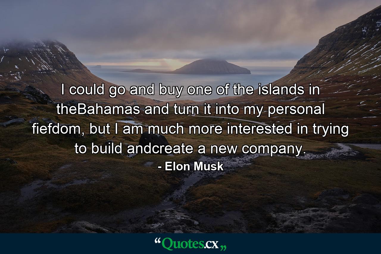 I could go and buy one of the islands in theBahamas and turn it into my personal fiefdom, but I am much more interested in trying to build andcreate a new company. - Quote by Elon Musk