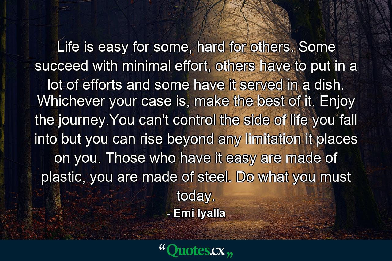 Life is easy for some, hard for others. Some succeed with minimal effort, others have to put in a lot of efforts and some have it served in a dish. Whichever your case is, make the best of it. Enjoy the journey.You can't control the side of life you fall into but you can rise beyond any limitation it places on you. Those who have it easy are made of plastic, you are made of steel. Do what you must today. - Quote by Emi Iyalla