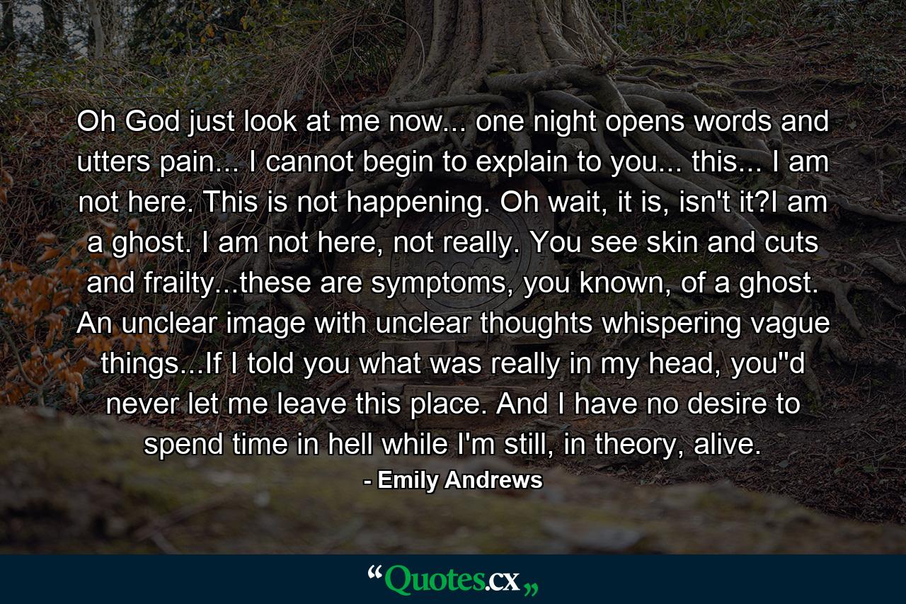 Oh God just look at me now... one night opens words and utters pain... I cannot begin to explain to you... this... I am not here. This is not happening. Oh wait, it is, isn't it?I am a ghost. I am not here, not really. You see skin and cuts and frailty...these are symptoms, you known, of a ghost. An unclear image with unclear thoughts whispering vague things...If I told you what was really in my head, you''d never let me leave this place. And I have no desire to spend time in hell while I'm still, in theory, alive. - Quote by Emily Andrews