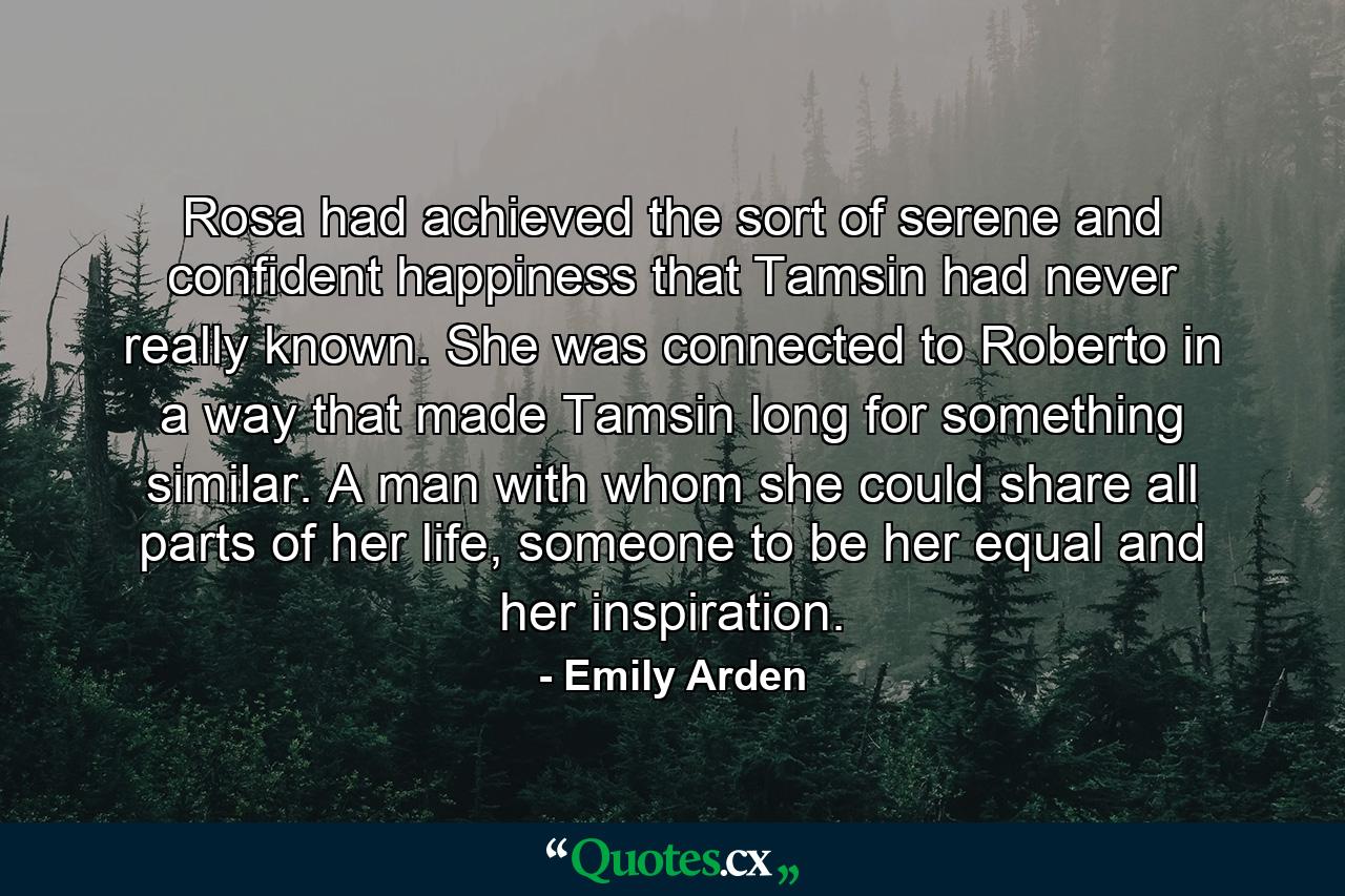 Rosa had achieved the sort of serene and confident happiness that Tamsin had never really known. She was connected to Roberto in a way that made Tamsin long for something similar. A man with whom she could share all parts of her life, someone to be her equal and her inspiration. - Quote by Emily Arden