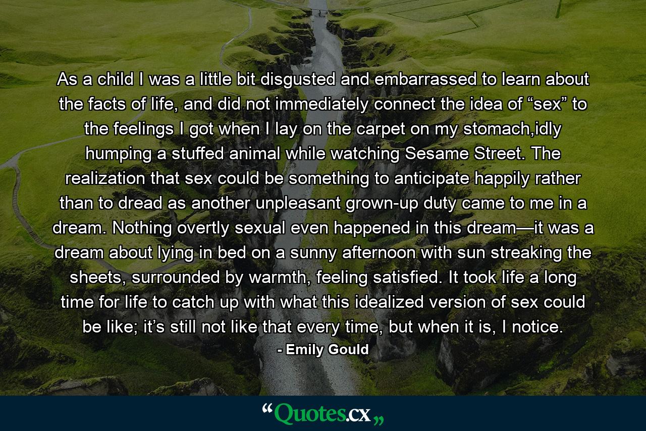 As a child I was a little bit disgusted and embarrassed to learn about the facts of life, and did not immediately connect the idea of “sex” to the feelings I got when I lay on the carpet on my stomach,idly humping a stuffed animal while watching Sesame Street. The realization that sex could be something to anticipate happily rather than to dread as another unpleasant grown-up duty came to me in a dream. Nothing overtly sexual even happened in this dream—it was a dream about lying in bed on a sunny afternoon with sun streaking the sheets, surrounded by warmth, feeling satisfied. It took life a long time for life to catch up with what this idealized version of sex could be like; it’s still not like that every time, but when it is, I notice. - Quote by Emily Gould