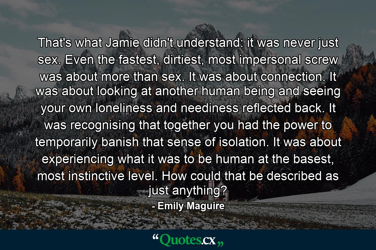 That's what Jamie didn't understand: it was never just sex. Even the fastest, dirtiest, most impersonal screw was about more than sex. It was about connection. It was about looking at another human being and seeing your own loneliness and neediness reflected back. It was recognising that together you had the power to temporarily banish that sense of isolation. It was about experiencing what it was to be human at the basest, most instinctive level. How could that be described as just anything? - Quote by Emily Maguire