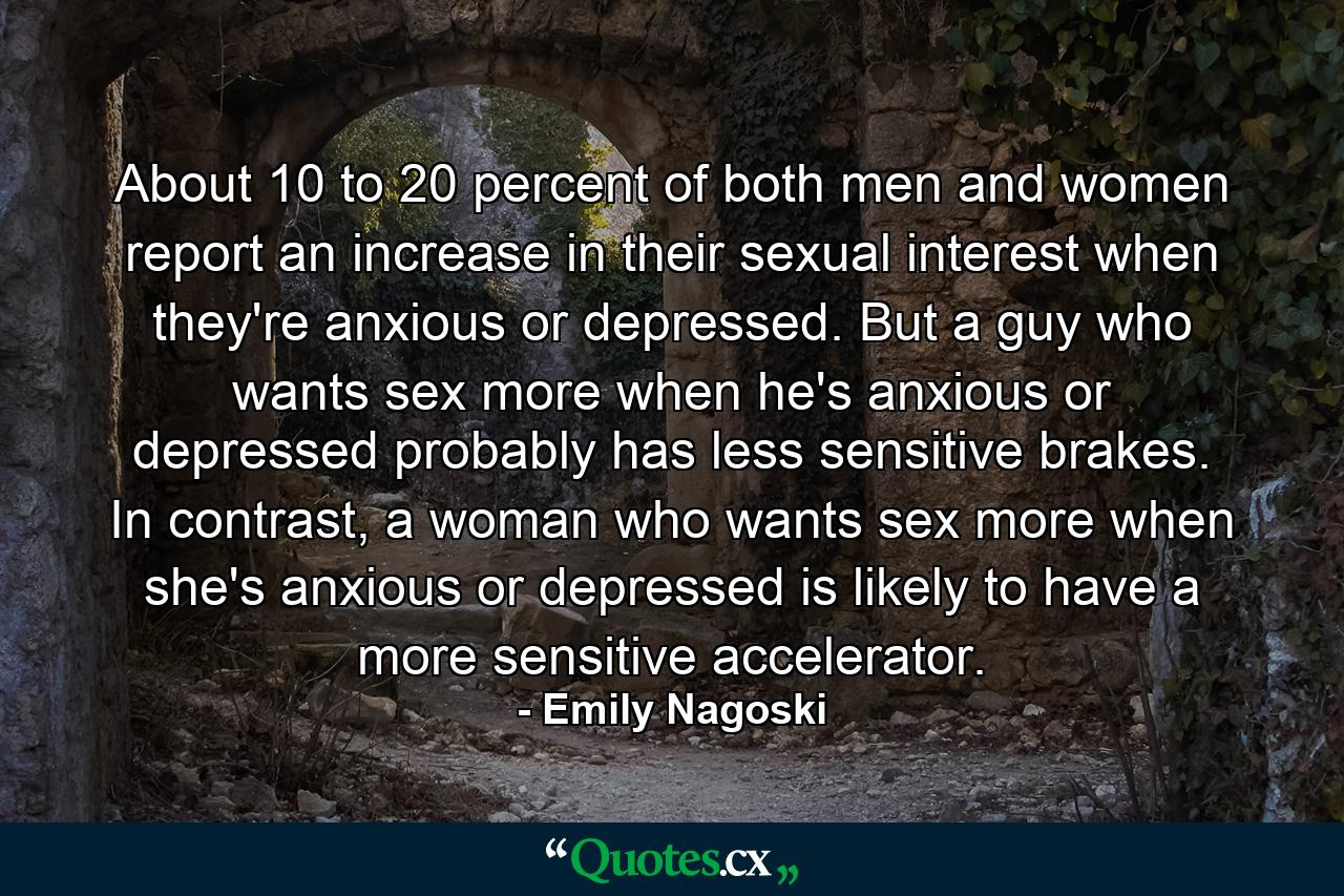 About 10 to 20 percent of both men and women report an increase in their sexual interest when they're anxious or depressed. But a guy who wants sex more when he's anxious or depressed probably has less sensitive brakes. In contrast, a woman who wants sex more when she's anxious or depressed is likely to have a more sensitive accelerator. - Quote by Emily Nagoski