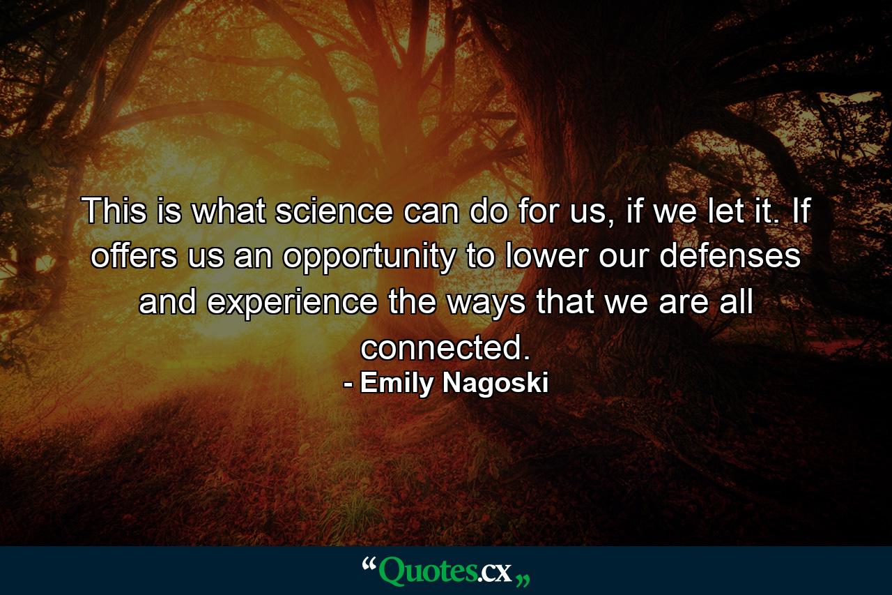 This is what science can do for us, if we let it. If offers us an opportunity to lower our defenses and experience the ways that we are all connected. - Quote by Emily Nagoski