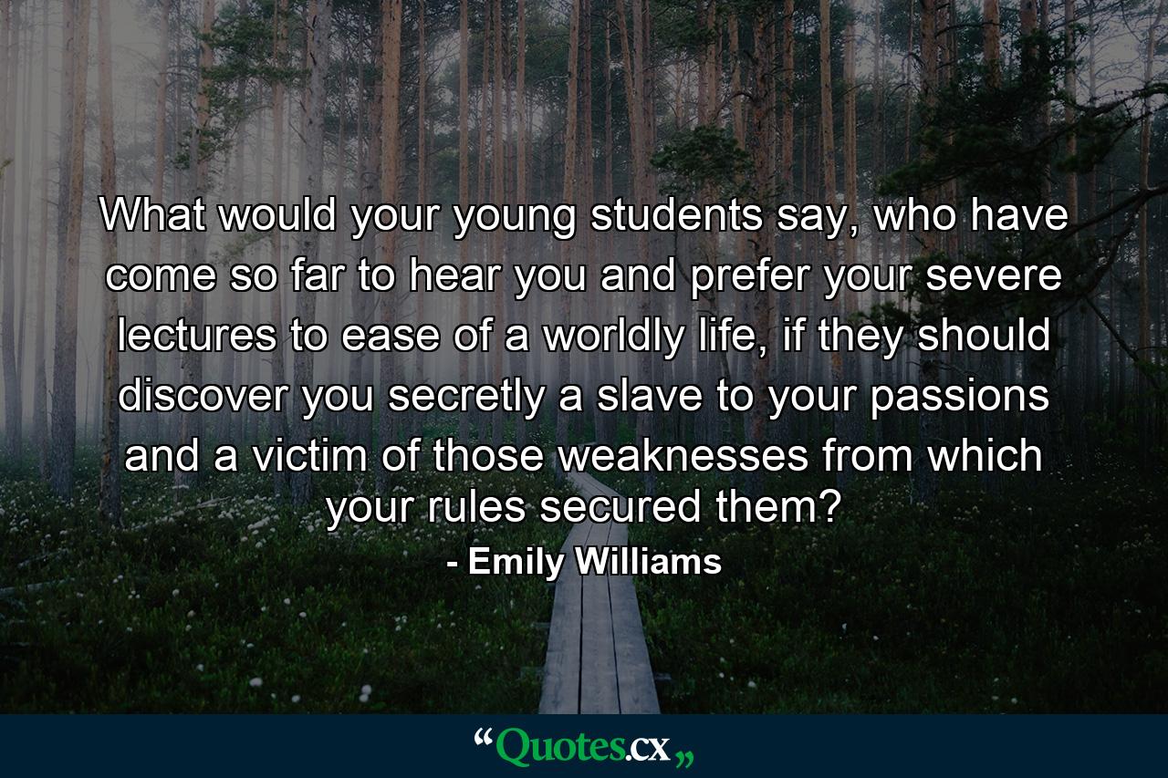 What would your young students say, who have come so far to hear you and prefer your severe lectures to ease of a worldly life, if they should discover you secretly a slave to your passions and a victim of those weaknesses from which your rules secured them? - Quote by Emily Williams