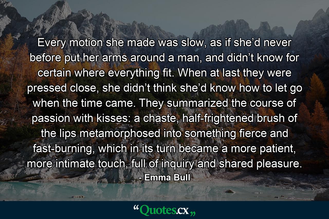 Every motion she made was slow, as if she’d never before put her arms around a man, and didn’t know for certain where everything fit. When at last they were pressed close, she didn’t think she’d know how to let go when the time came. They summarized the course of passion with kisses: a chaste, half-frightened brush of the lips metamorphosed into something fierce and fast-burning, which in its turn became a more patient, more intimate touch, full of inquiry and shared pleasure. - Quote by Emma Bull