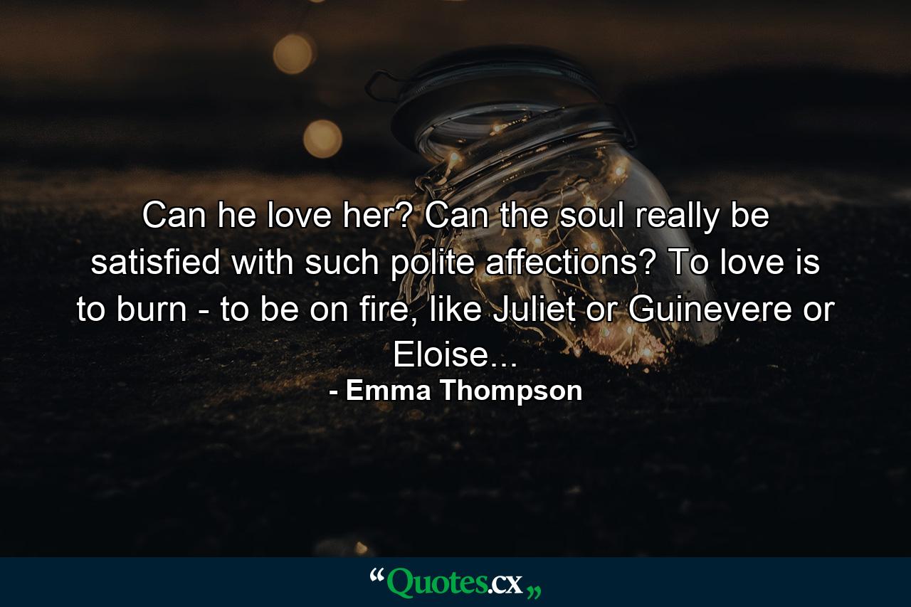 Can he love her? Can the soul really be satisfied with such polite affections? To love is to burn - to be on fire, like Juliet or Guinevere or Eloise... - Quote by Emma Thompson