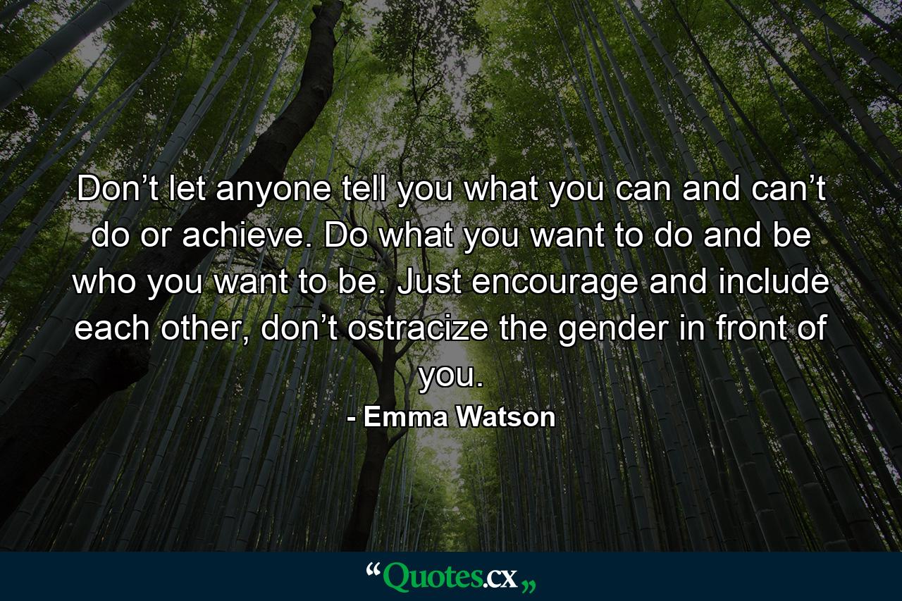 Don’t let anyone tell you what you can and can’t do or achieve. Do what you want to do and be who you want to be. Just encourage and include each other, don’t ostracize the gender in front of you. - Quote by Emma Watson