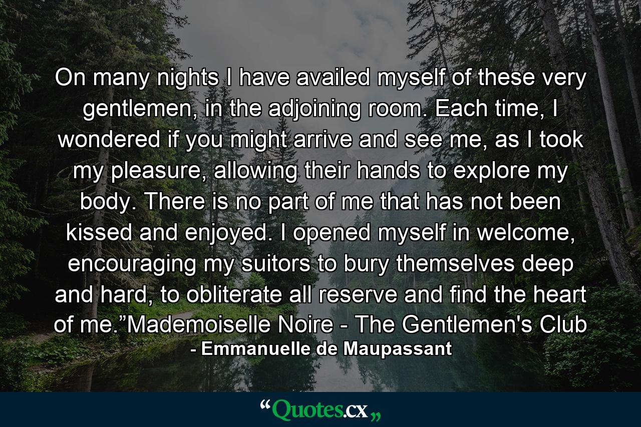 On many nights I have availed myself of these very gentlemen, in the adjoining room. Each time, I wondered if you might arrive and see me, as I took my pleasure, allowing their hands to explore my body. There is no part of me that has not been kissed and enjoyed. I opened myself in welcome, encouraging my suitors to bury themselves deep and hard, to obliterate all reserve and find the heart of me.”Mademoiselle Noire - The Gentlemen's Club - Quote by Emmanuelle de Maupassant