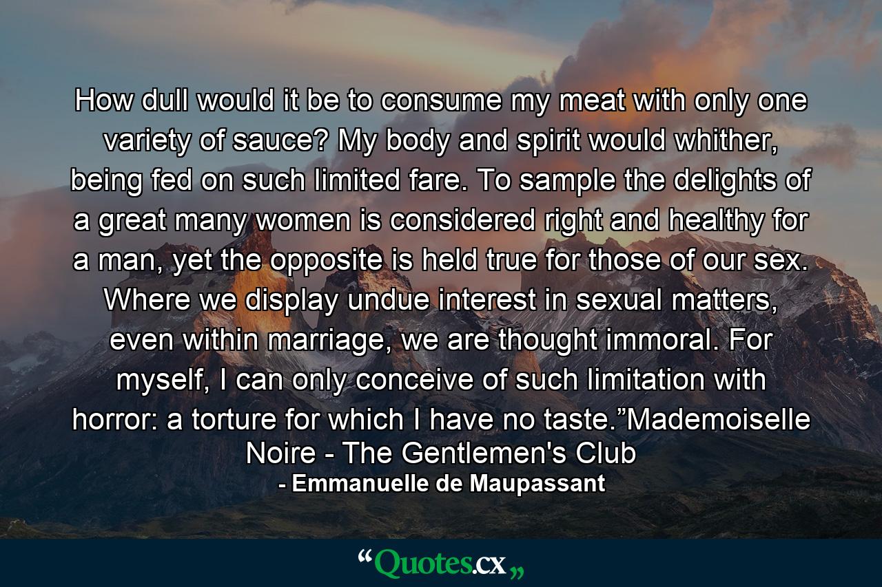 How dull would it be to consume my meat with only one variety of sauce? My body and spirit would whither, being fed on such limited fare. To sample the delights of a great many women is considered right and healthy for a man, yet the opposite is held true for those of our sex. Where we display undue interest in sexual matters, even within marriage, we are thought immoral. For myself, I can only conceive of such limitation with horror: a torture for which I have no taste.”Mademoiselle Noire - The Gentlemen's Club - Quote by Emmanuelle de Maupassant