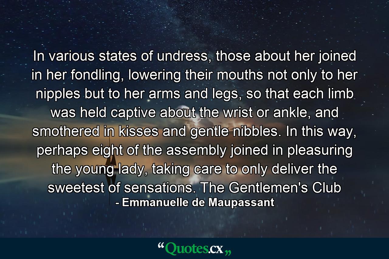 In various states of undress, those about her joined in her fondling, lowering their mouths not only to her nipples but to her arms and legs, so that each limb was held captive about the wrist or ankle, and smothered in kisses and gentle nibbles. In this way, perhaps eight of the assembly joined in pleasuring the young lady, taking care to only deliver the sweetest of sensations. The Gentlemen's Club - Quote by Emmanuelle de Maupassant