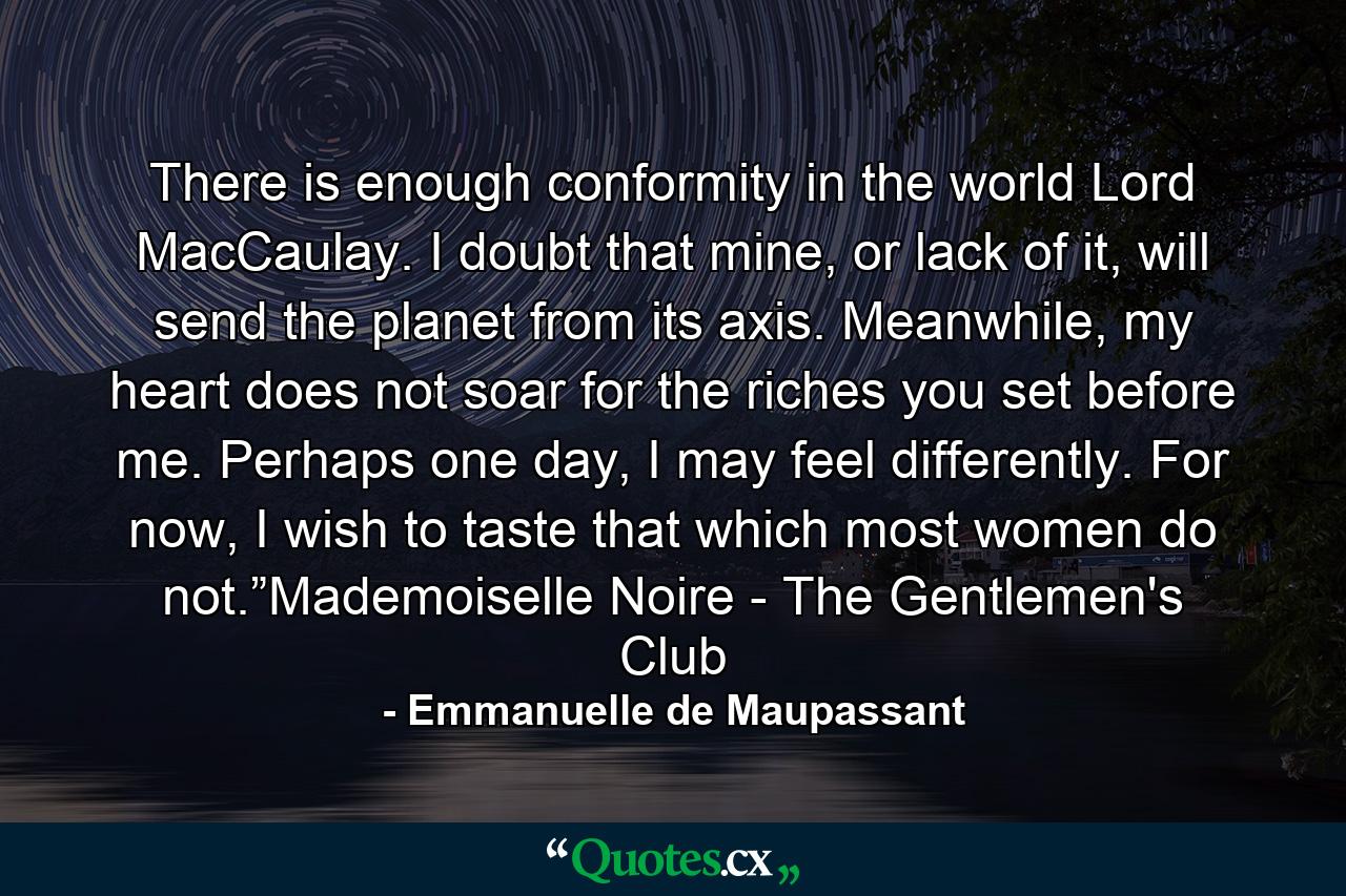 There is enough conformity in the world Lord MacCaulay. I doubt that mine, or lack of it, will send the planet from its axis. Meanwhile, my heart does not soar for the riches you set before me. Perhaps one day, I may feel differently. For now, I wish to taste that which most women do not.”Mademoiselle Noire - The Gentlemen's Club - Quote by Emmanuelle de Maupassant