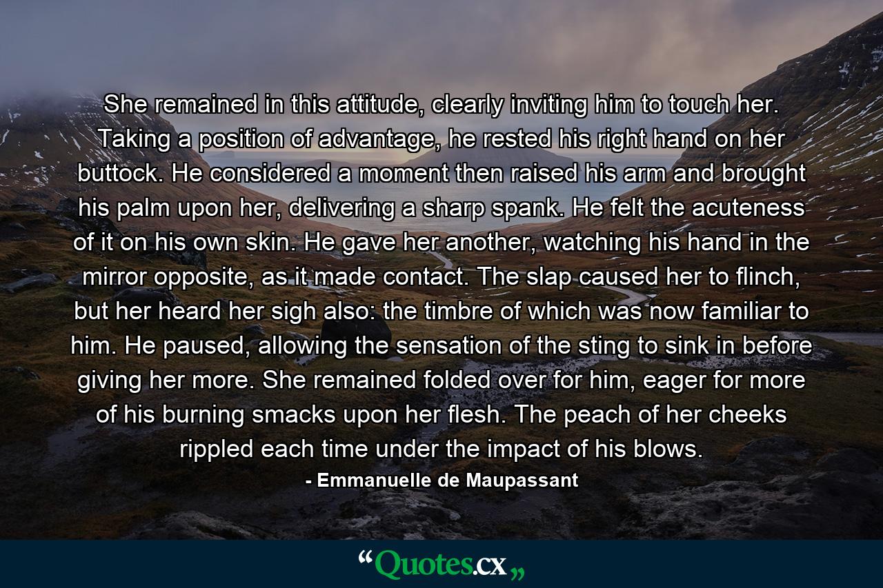 She remained in this attitude, clearly inviting him to touch her. Taking a position of advantage, he rested his right hand on her buttock. He considered a moment then raised his arm and brought his palm upon her, delivering a sharp spank. He felt the acuteness of it on his own skin. He gave her another, watching his hand in the mirror opposite, as it made contact. The slap caused her to flinch, but her heard her sigh also: the timbre of which was now familiar to him. He paused, allowing the sensation of the sting to sink in before giving her more. She remained folded over for him, eager for more of his burning smacks upon her flesh. The peach of her cheeks rippled each time under the impact of his blows. - Quote by Emmanuelle de Maupassant