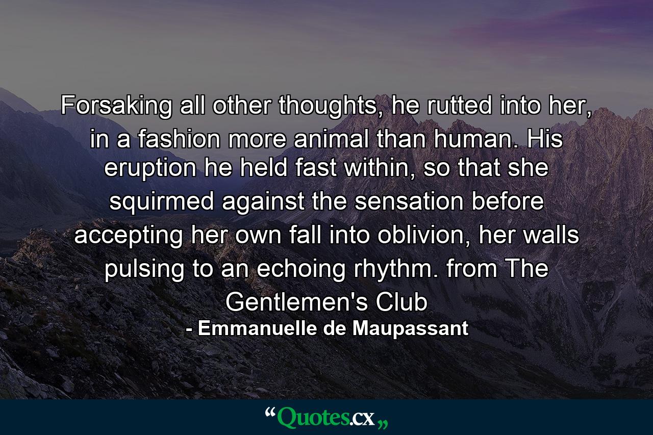 Forsaking all other thoughts, he rutted into her, in a fashion more animal than human. His eruption he held fast within, so that she squirmed against the sensation before accepting her own fall into oblivion, her walls pulsing to an echoing rhythm. from The Gentlemen's Club - Quote by Emmanuelle de Maupassant