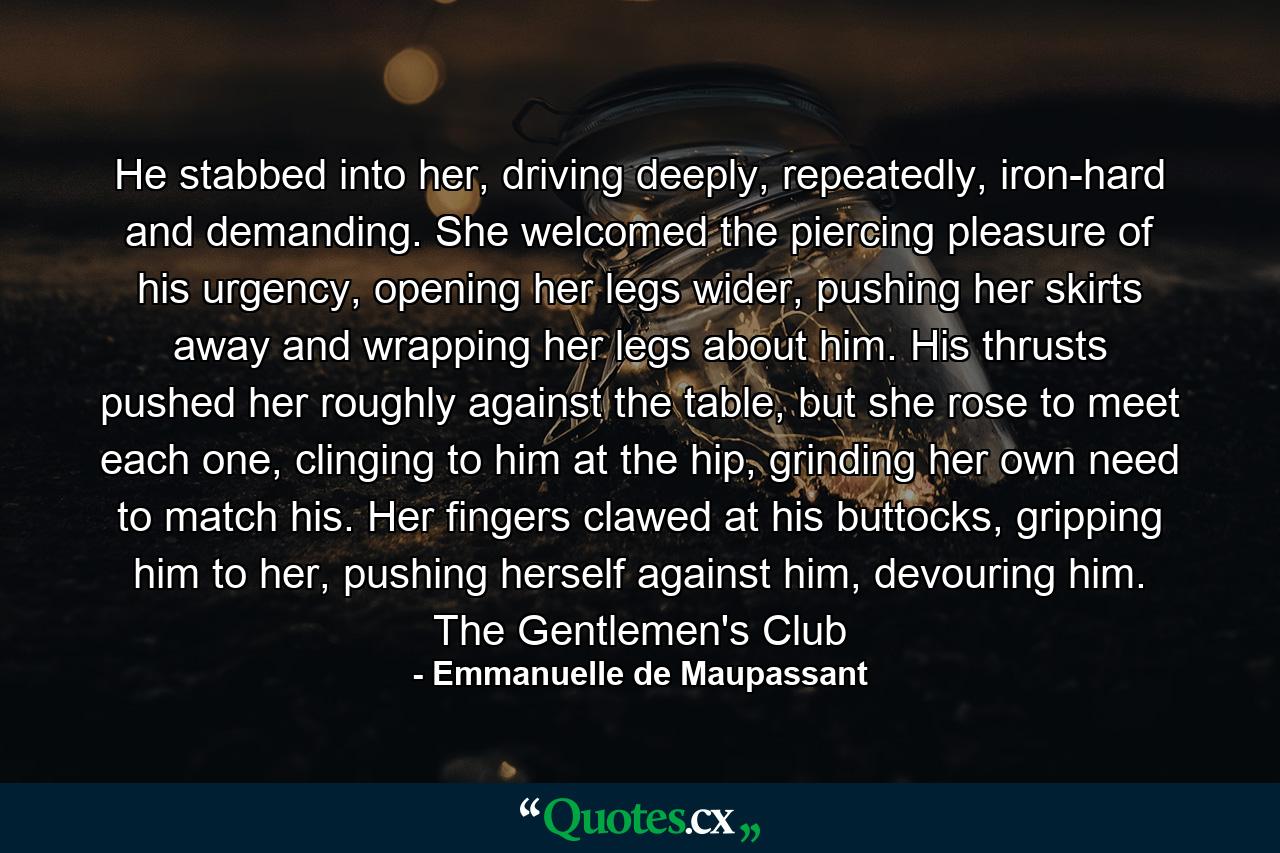 He stabbed into her, driving deeply, repeatedly, iron-hard and demanding. She welcomed the piercing pleasure of his urgency, opening her legs wider, pushing her skirts away and wrapping her legs about him. His thrusts pushed her roughly against the table, but she rose to meet each one, clinging to him at the hip, grinding her own need to match his. Her fingers clawed at his buttocks, gripping him to her, pushing herself against him, devouring him. The Gentlemen's Club - Quote by Emmanuelle de Maupassant